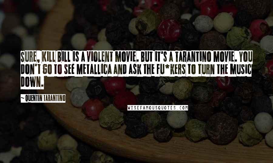 Quentin Tarantino Quotes: Sure, Kill Bill is a violent movie. But it's a Tarantino movie. You don't go to see Metallica and ask the fu*kers to turn the music down.