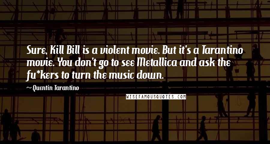 Quentin Tarantino Quotes: Sure, Kill Bill is a violent movie. But it's a Tarantino movie. You don't go to see Metallica and ask the fu*kers to turn the music down.