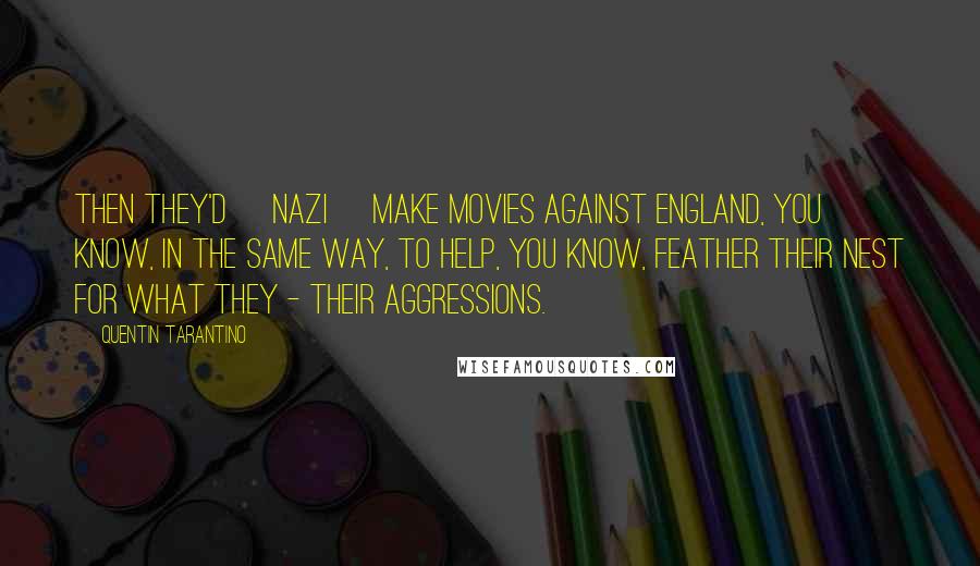 Quentin Tarantino Quotes: Then they'd [Nazi] make movies against England, you know, in the same way, to help, you know, feather their nest for what they - their aggressions.