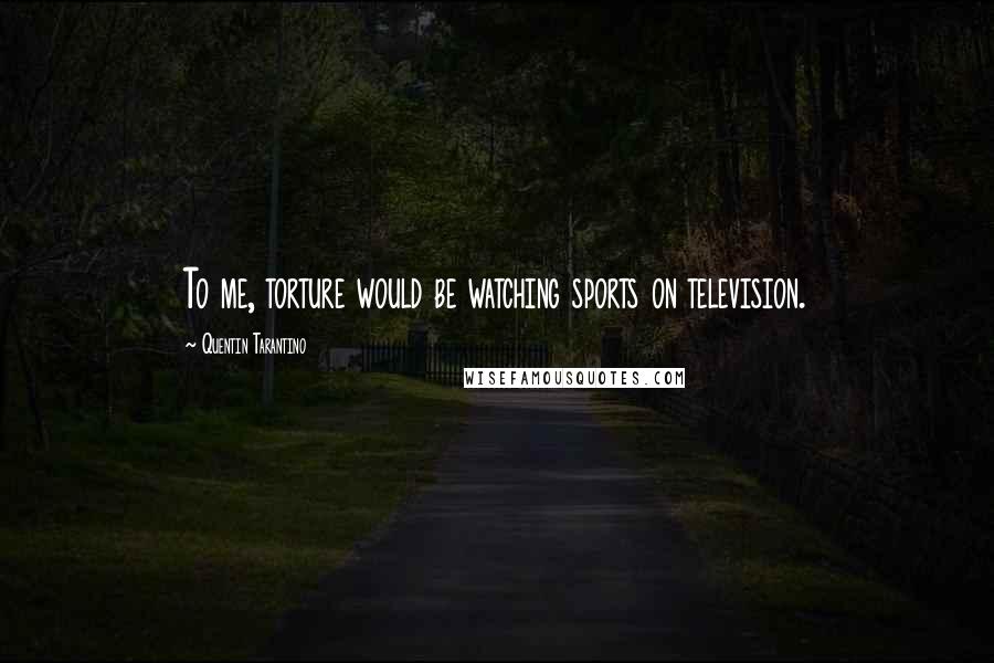 Quentin Tarantino Quotes: To me, torture would be watching sports on television.