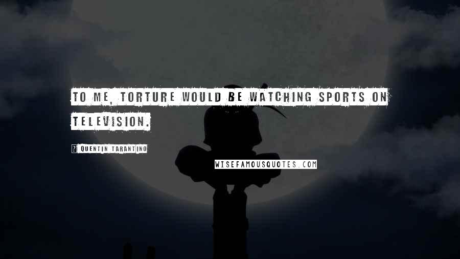 Quentin Tarantino Quotes: To me, torture would be watching sports on television.