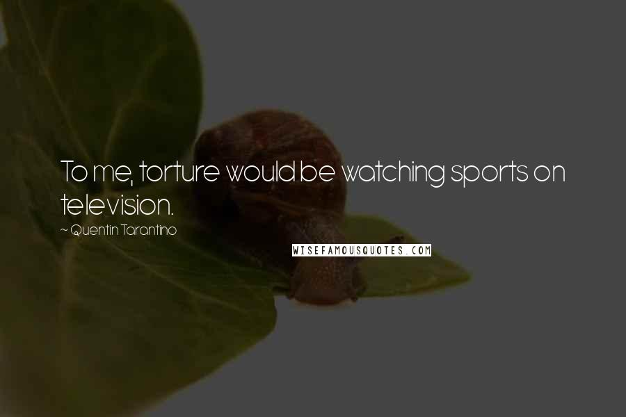 Quentin Tarantino Quotes: To me, torture would be watching sports on television.