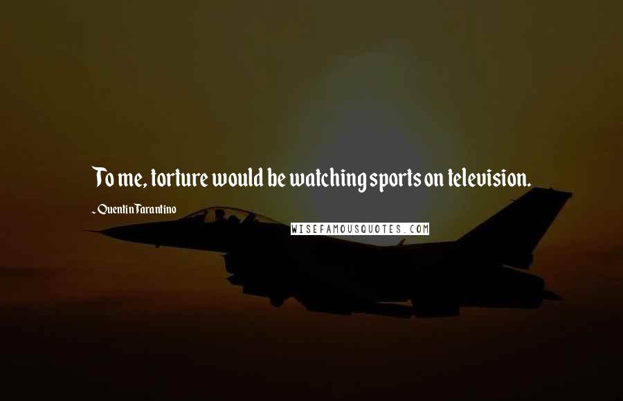 Quentin Tarantino Quotes: To me, torture would be watching sports on television.