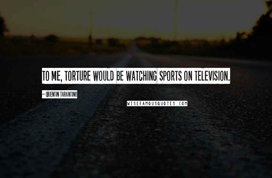 Quentin Tarantino Quotes: To me, torture would be watching sports on television.
