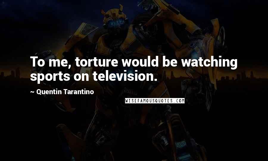 Quentin Tarantino Quotes: To me, torture would be watching sports on television.