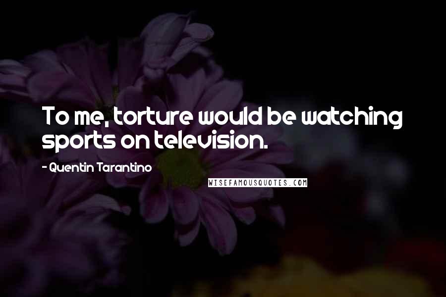 Quentin Tarantino Quotes: To me, torture would be watching sports on television.