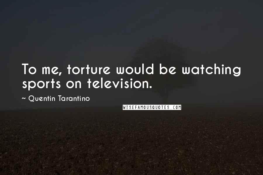 Quentin Tarantino Quotes: To me, torture would be watching sports on television.