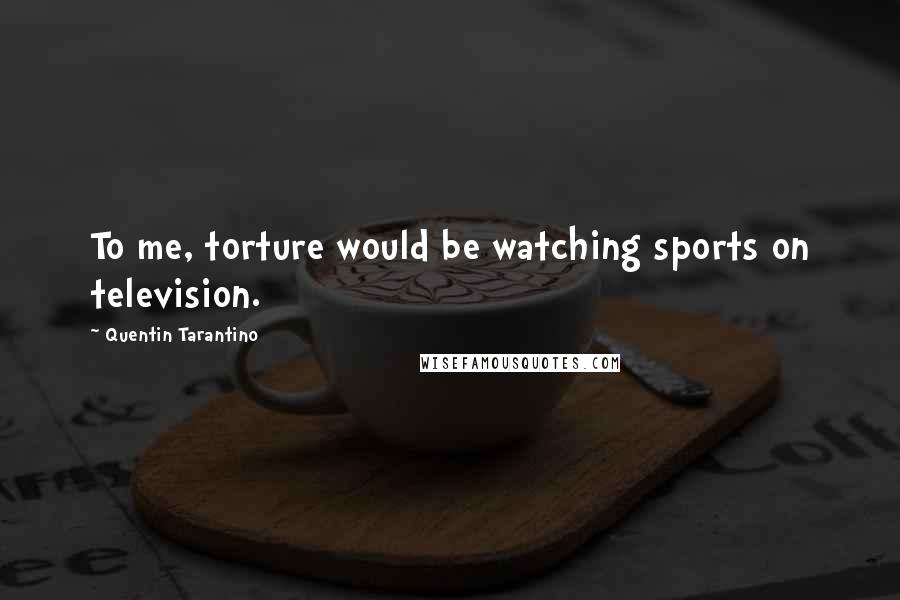 Quentin Tarantino Quotes: To me, torture would be watching sports on television.