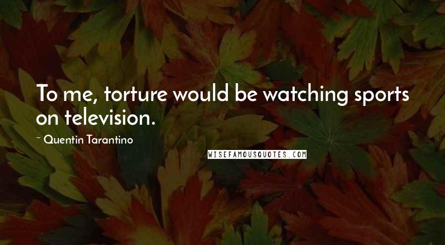 Quentin Tarantino Quotes: To me, torture would be watching sports on television.