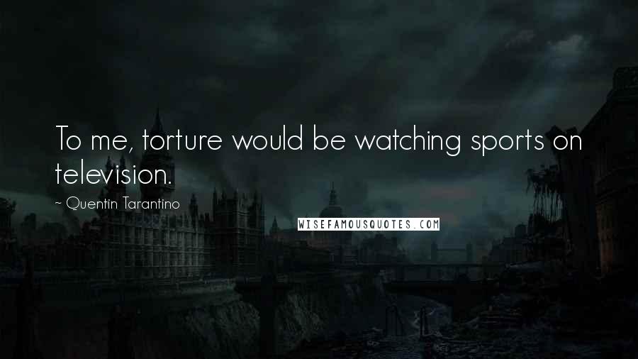 Quentin Tarantino Quotes: To me, torture would be watching sports on television.