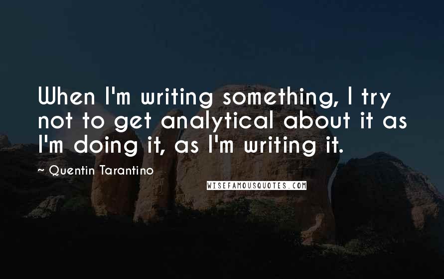Quentin Tarantino Quotes: When I'm writing something, I try not to get analytical about it as I'm doing it, as I'm writing it.