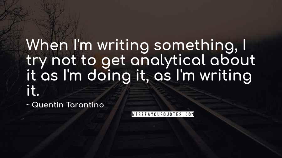 Quentin Tarantino Quotes: When I'm writing something, I try not to get analytical about it as I'm doing it, as I'm writing it.