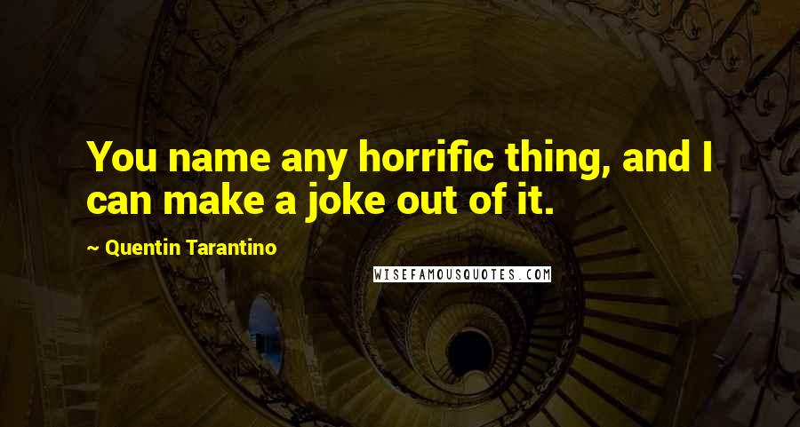 Quentin Tarantino Quotes: You name any horrific thing, and I can make a joke out of it.