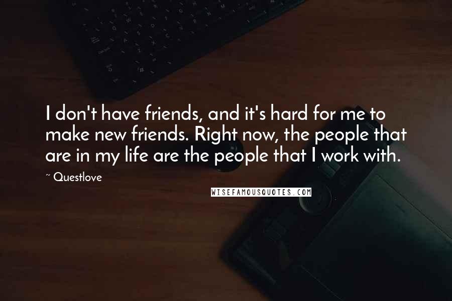 Questlove Quotes: I don't have friends, and it's hard for me to make new friends. Right now, the people that are in my life are the people that I work with.
