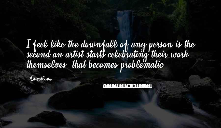 Questlove Quotes: I feel like the downfall of any person is the second an artist starts celebrating their work themselves, that becomes problematic.