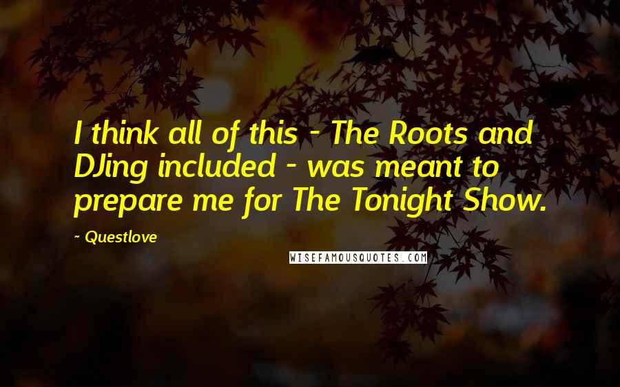 Questlove Quotes: I think all of this - The Roots and DJing included - was meant to prepare me for The Tonight Show.