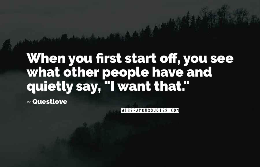 Questlove Quotes: When you first start off, you see what other people have and quietly say, "I want that."