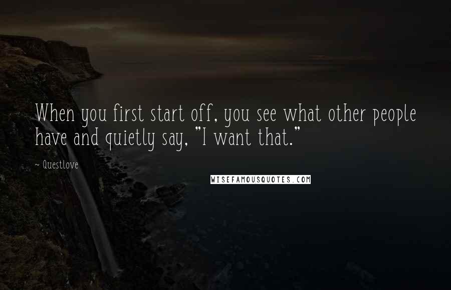 Questlove Quotes: When you first start off, you see what other people have and quietly say, "I want that."