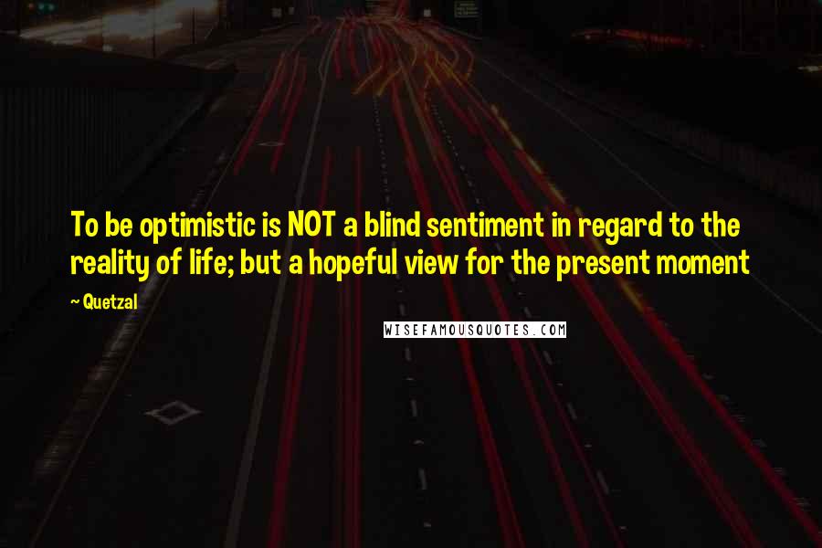 Quetzal Quotes: To be optimistic is NOT a blind sentiment in regard to the reality of life; but a hopeful view for the present moment