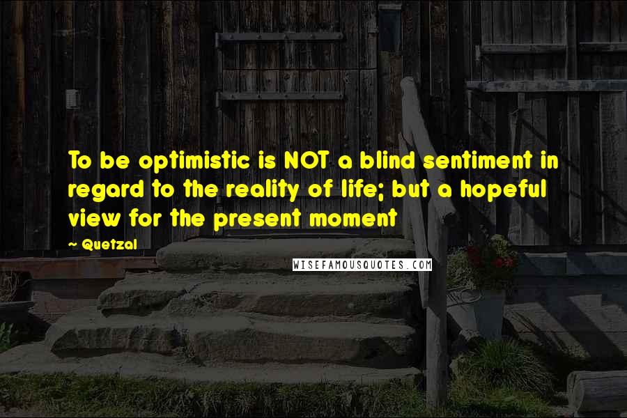 Quetzal Quotes: To be optimistic is NOT a blind sentiment in regard to the reality of life; but a hopeful view for the present moment