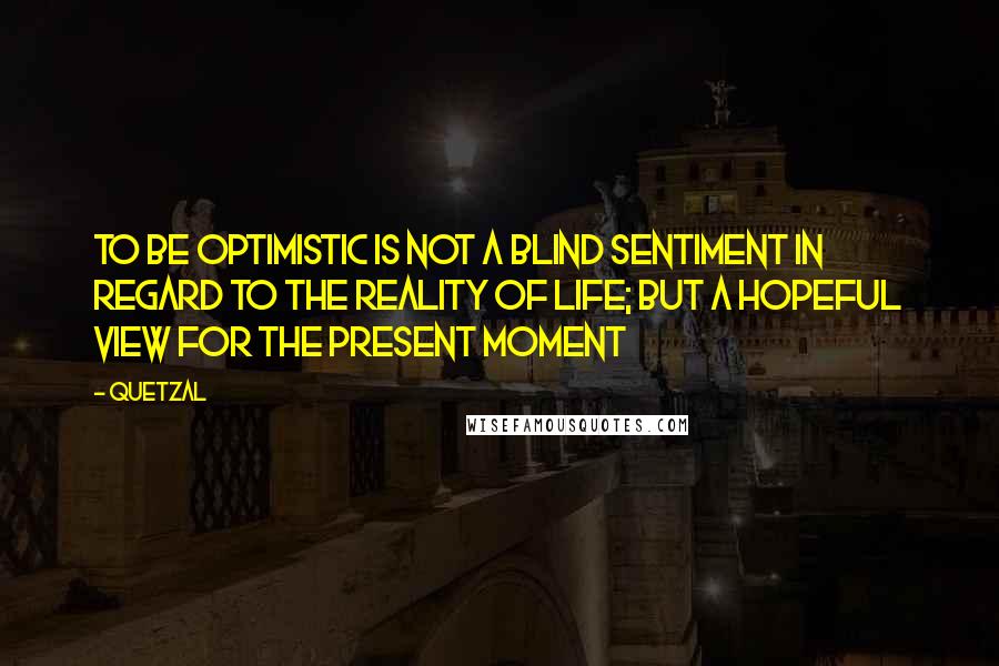 Quetzal Quotes: To be optimistic is NOT a blind sentiment in regard to the reality of life; but a hopeful view for the present moment