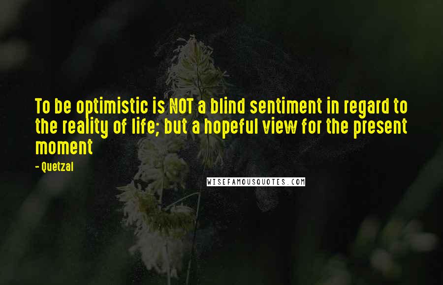 Quetzal Quotes: To be optimistic is NOT a blind sentiment in regard to the reality of life; but a hopeful view for the present moment