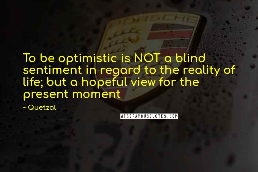 Quetzal Quotes: To be optimistic is NOT a blind sentiment in regard to the reality of life; but a hopeful view for the present moment