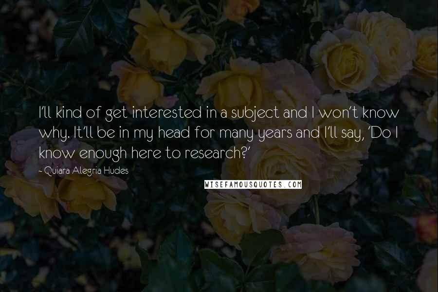 Quiara Alegria Hudes Quotes: I'll kind of get interested in a subject and I won't know why. It'll be in my head for many years and I'll say, 'Do I know enough here to research?'