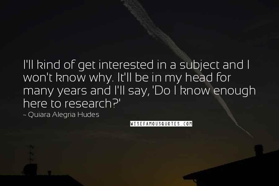 Quiara Alegria Hudes Quotes: I'll kind of get interested in a subject and I won't know why. It'll be in my head for many years and I'll say, 'Do I know enough here to research?'