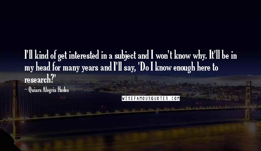 Quiara Alegria Hudes Quotes: I'll kind of get interested in a subject and I won't know why. It'll be in my head for many years and I'll say, 'Do I know enough here to research?'