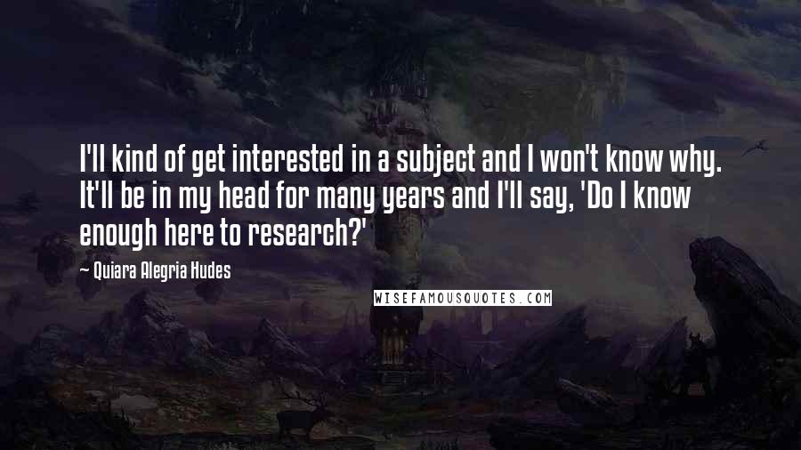 Quiara Alegria Hudes Quotes: I'll kind of get interested in a subject and I won't know why. It'll be in my head for many years and I'll say, 'Do I know enough here to research?'