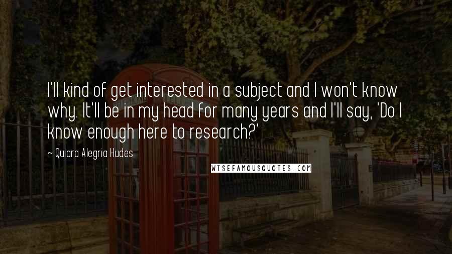 Quiara Alegria Hudes Quotes: I'll kind of get interested in a subject and I won't know why. It'll be in my head for many years and I'll say, 'Do I know enough here to research?'