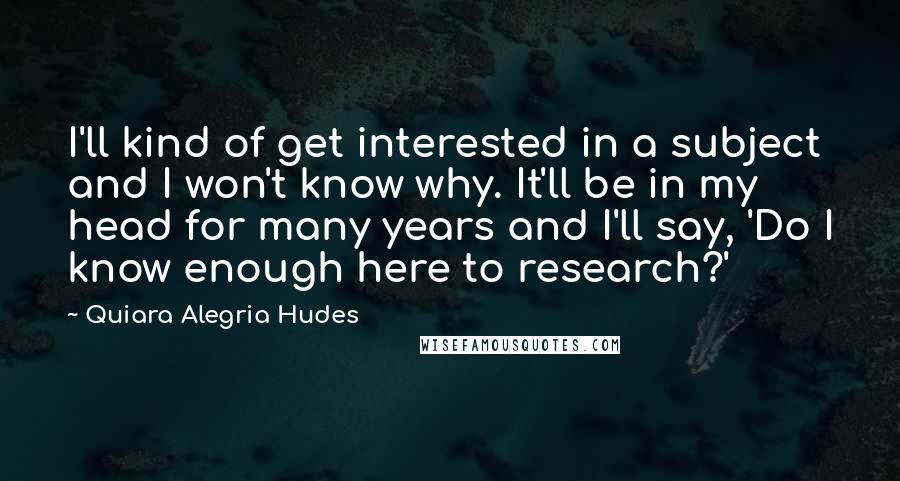 Quiara Alegria Hudes Quotes: I'll kind of get interested in a subject and I won't know why. It'll be in my head for many years and I'll say, 'Do I know enough here to research?'