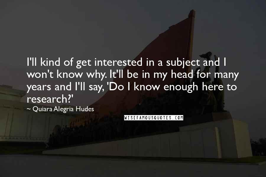 Quiara Alegria Hudes Quotes: I'll kind of get interested in a subject and I won't know why. It'll be in my head for many years and I'll say, 'Do I know enough here to research?'