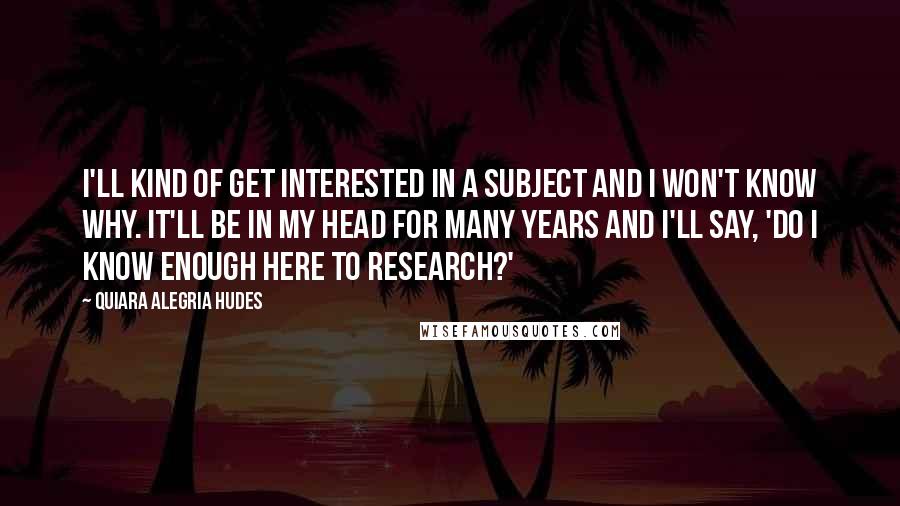 Quiara Alegria Hudes Quotes: I'll kind of get interested in a subject and I won't know why. It'll be in my head for many years and I'll say, 'Do I know enough here to research?'