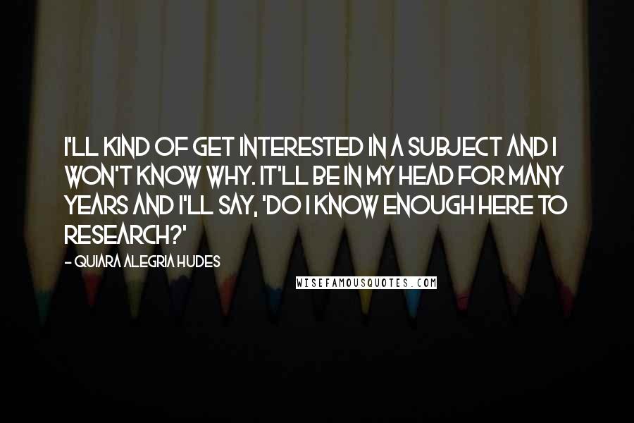 Quiara Alegria Hudes Quotes: I'll kind of get interested in a subject and I won't know why. It'll be in my head for many years and I'll say, 'Do I know enough here to research?'