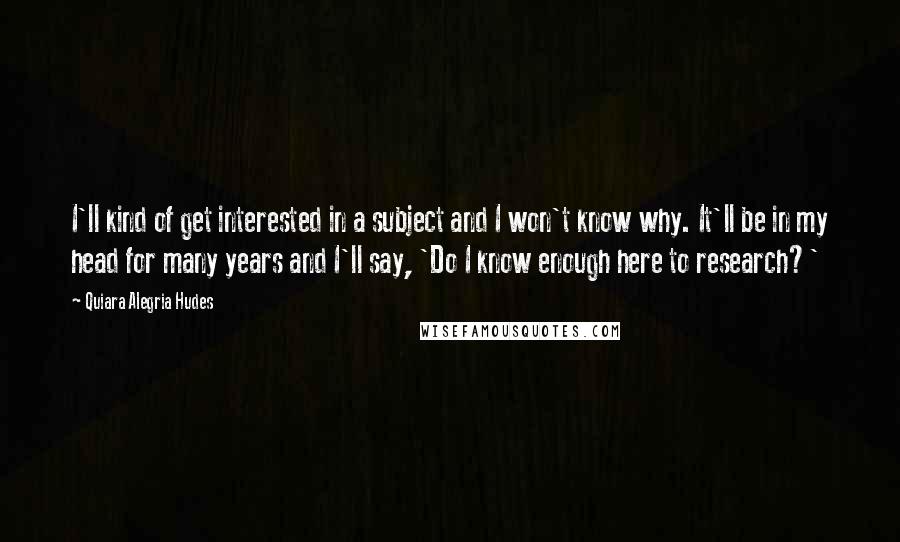 Quiara Alegria Hudes Quotes: I'll kind of get interested in a subject and I won't know why. It'll be in my head for many years and I'll say, 'Do I know enough here to research?'