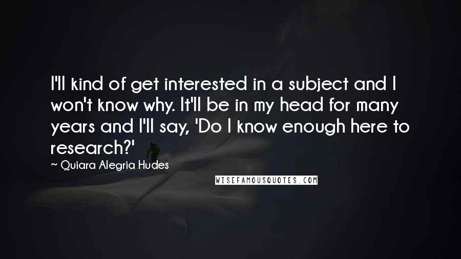 Quiara Alegria Hudes Quotes: I'll kind of get interested in a subject and I won't know why. It'll be in my head for many years and I'll say, 'Do I know enough here to research?'