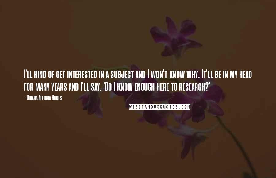 Quiara Alegria Hudes Quotes: I'll kind of get interested in a subject and I won't know why. It'll be in my head for many years and I'll say, 'Do I know enough here to research?'