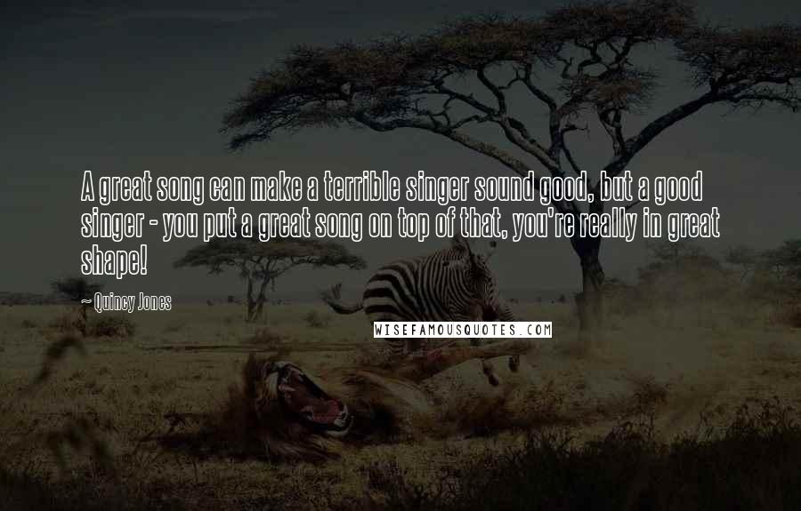 Quincy Jones Quotes: A great song can make a terrible singer sound good, but a good singer - you put a great song on top of that, you're really in great shape!