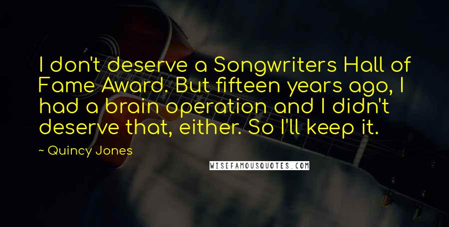 Quincy Jones Quotes: I don't deserve a Songwriters Hall of Fame Award. But fifteen years ago, I had a brain operation and I didn't deserve that, either. So I'll keep it.