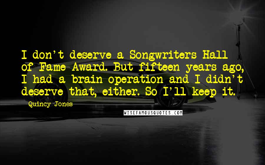 Quincy Jones Quotes: I don't deserve a Songwriters Hall of Fame Award. But fifteen years ago, I had a brain operation and I didn't deserve that, either. So I'll keep it.