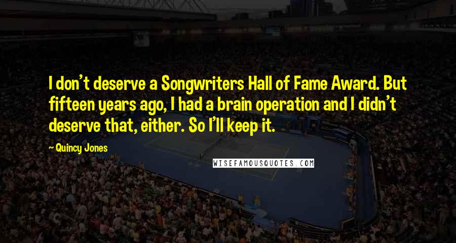 Quincy Jones Quotes: I don't deserve a Songwriters Hall of Fame Award. But fifteen years ago, I had a brain operation and I didn't deserve that, either. So I'll keep it.