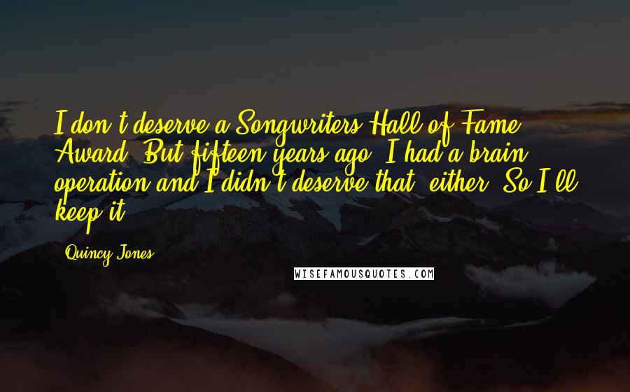 Quincy Jones Quotes: I don't deserve a Songwriters Hall of Fame Award. But fifteen years ago, I had a brain operation and I didn't deserve that, either. So I'll keep it.