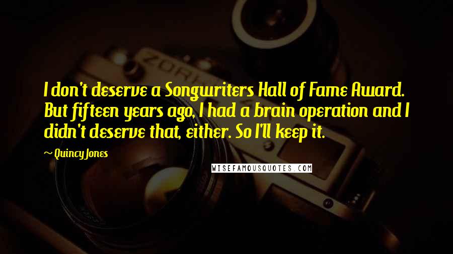 Quincy Jones Quotes: I don't deserve a Songwriters Hall of Fame Award. But fifteen years ago, I had a brain operation and I didn't deserve that, either. So I'll keep it.