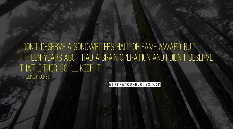 Quincy Jones Quotes: I don't deserve a Songwriters Hall of Fame Award. But fifteen years ago, I had a brain operation and I didn't deserve that, either. So I'll keep it.