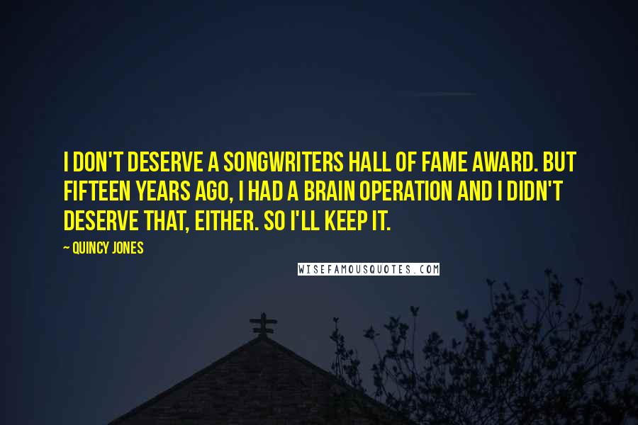 Quincy Jones Quotes: I don't deserve a Songwriters Hall of Fame Award. But fifteen years ago, I had a brain operation and I didn't deserve that, either. So I'll keep it.