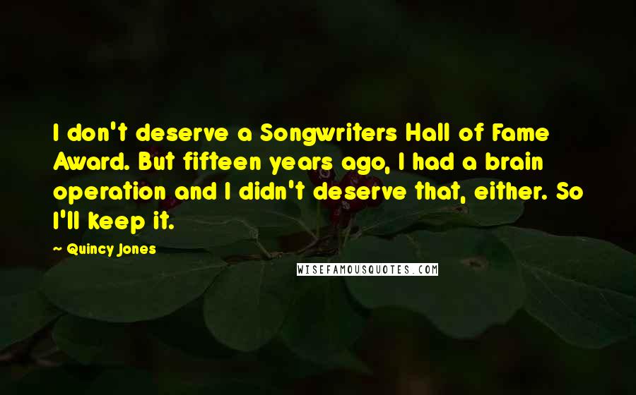 Quincy Jones Quotes: I don't deserve a Songwriters Hall of Fame Award. But fifteen years ago, I had a brain operation and I didn't deserve that, either. So I'll keep it.