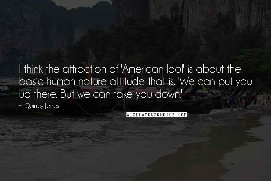 Quincy Jones Quotes: I think the attraction of 'American Idol' is about the basic human nature attitude that is, 'We can put you up there. But we can take you down.'
