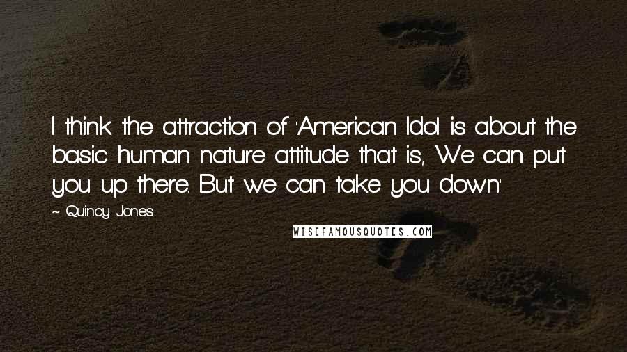 Quincy Jones Quotes: I think the attraction of 'American Idol' is about the basic human nature attitude that is, 'We can put you up there. But we can take you down.'